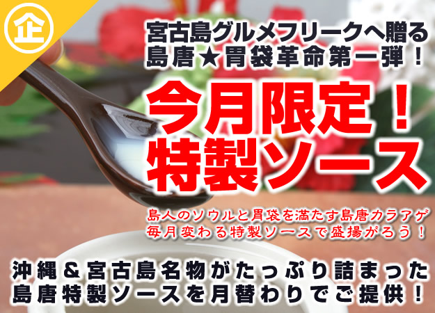 宮古島グルメフリークへ贈る。島唐胃袋革命第一弾。今月限定！特製ソース。グルメ通の島人のソウルと胃袋を満たす島唐カラアゲ。毎月変わる特製ソースで盛揚がろう！沖縄＆宮古島名物がたっぷり詰まった島唐特製ソースを月替わりでご提供！